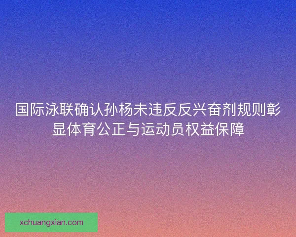 国际泳联确认孙杨未违反反兴奋剂规则彰显体育公正与运动员权益保障