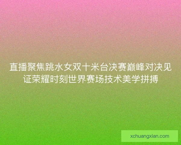 直播聚焦跳水女双十米台决赛巅峰对决见证荣耀时刻世界赛场技术美学拼搏