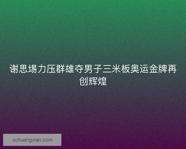 谢思埸力压群雄夺男子三米板奥运金牌再创辉煌