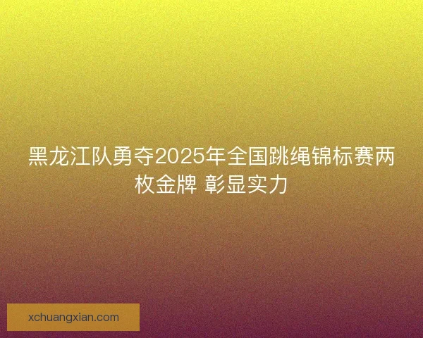 黑龙江队勇夺2025年全国跳绳锦标赛两枚金牌 彰显实力