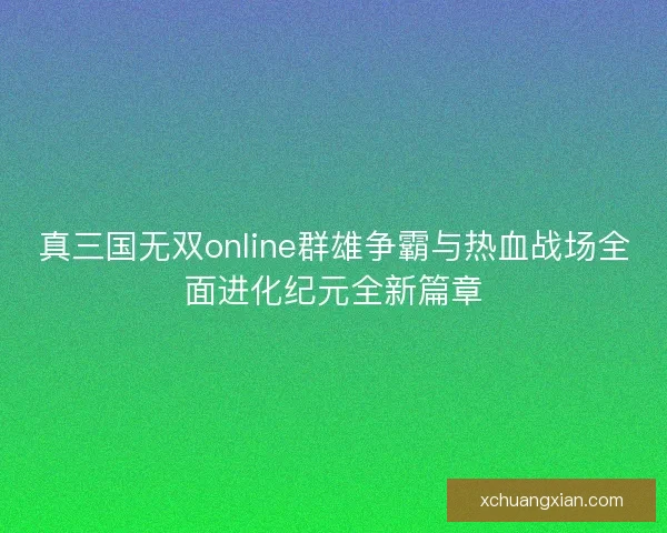 真三国无双online群雄争霸与热血战场全面进化纪元全新篇章