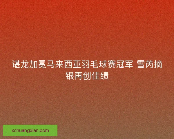 谌龙加冕马来西亚羽毛球赛冠军 雪芮摘银再创佳绩