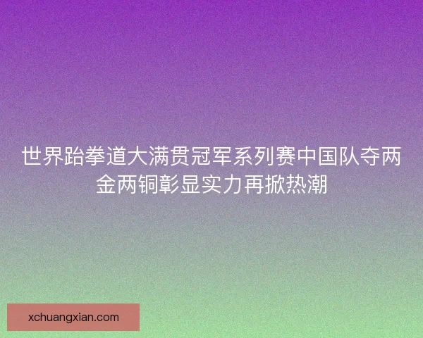 世界跆拳道大满贯冠军系列赛中国队夺两金两铜彰显实力再掀热潮