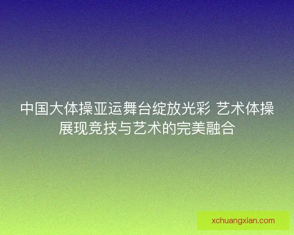 中国大体操亚运舞台绽放光彩 艺术体操展现竞技与艺术的完美融合