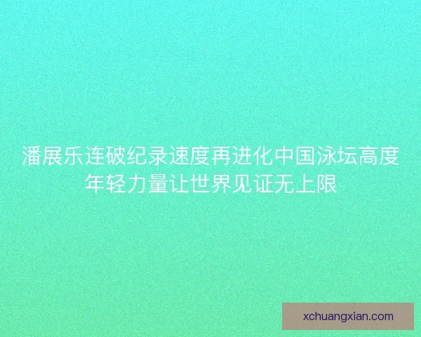 潘展乐连破纪录速度再进化中国泳坛高度年轻力量让世界见证无上限